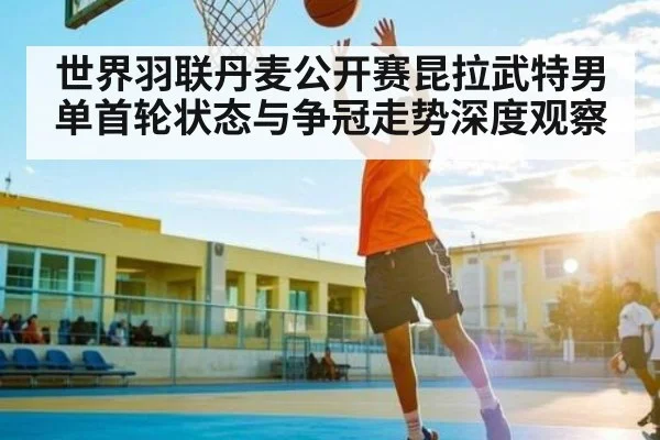 世界羽联丹麦公开赛昆拉武特男单首轮状态与争冠走势深度观察 - kaiyun