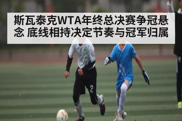 斯瓦泰克WTA年终总决赛争冠悬念 底线相持决定节奏与冠军归属 - kaiyun