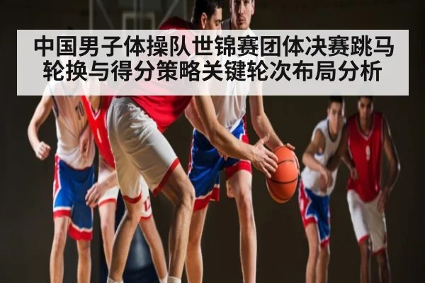 中国男子体操队世锦赛团体决赛跳马轮换与得分策略关键轮次布局分析