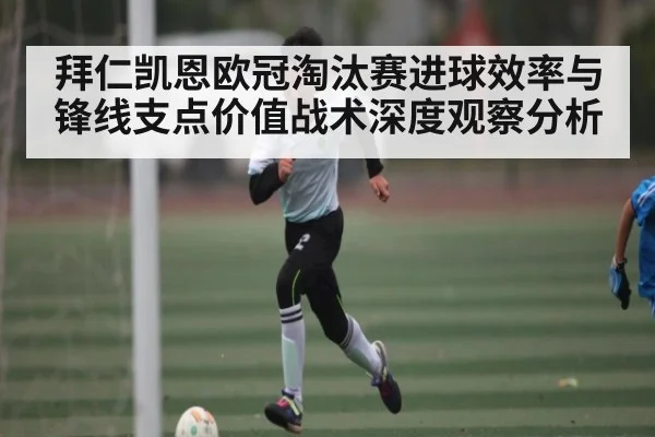 拜仁凯恩欧冠淘汰赛进球效率与锋线支点价值战术深度观察分析
